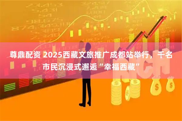 尊鼎配资 2025西藏文旅推广成都站举行，千名市民沉浸式邂逅“幸福西藏”