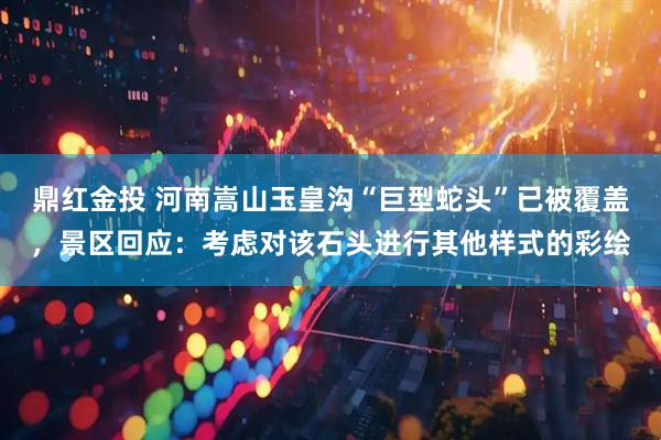 鼎红金投 河南嵩山玉皇沟“巨型蛇头”已被覆盖，景区回应：考虑对该石头进行其他样式的彩绘