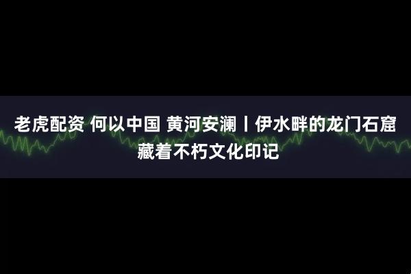 老虎配资 何以中国 黄河安澜丨伊水畔的龙门石窟 藏着不朽文化印记