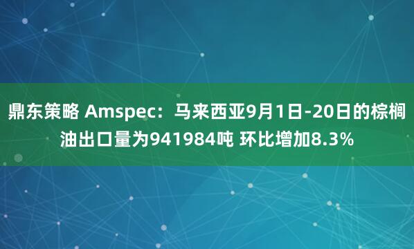 鼎东策略 Amspec：马来西亚9月1日-20日的棕榈油出口量为941984吨 环比增加8.3%
