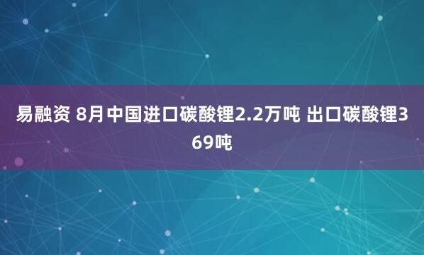易融资 8月中国进口碳酸锂2.2万吨 出口碳酸锂369吨