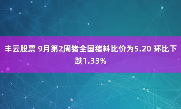丰云股票 9月第2周猪全国猪料比价为5.20 环比下跌1.33%