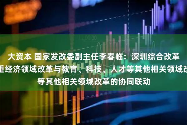 大资本 国家发改委副主任李春临：深圳综合改革试点新举措注重经济领域改革与教育、科技、人才等其他相关领域改革的协同联动