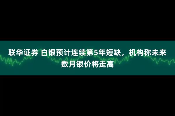 联华证券 白银预计连续第5年短缺，机构称未来数月银价将走高