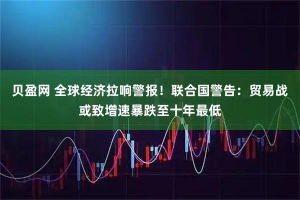 贝盈网 全球经济拉响警报！联合国警告：贸易战或致增速暴跌至十年最低