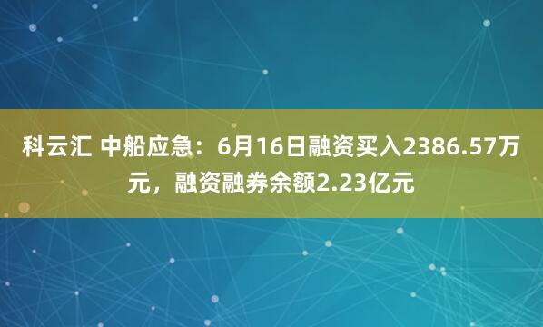科云汇 中船应急：6月16日融资买入2386.57万元，融资融券余额2.23亿元