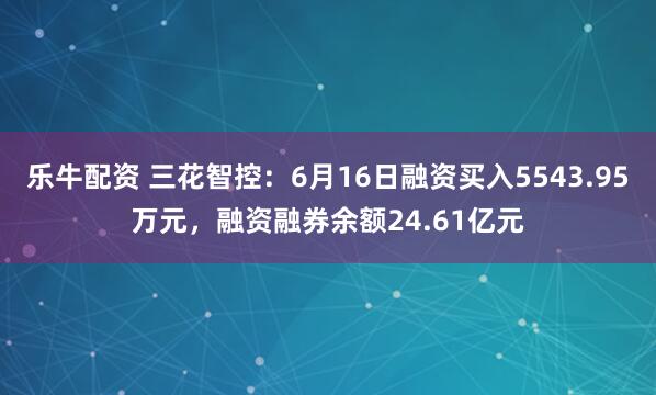 乐牛配资 三花智控：6月16日融资买入5543.95万元，融资融券余额24.61亿元
