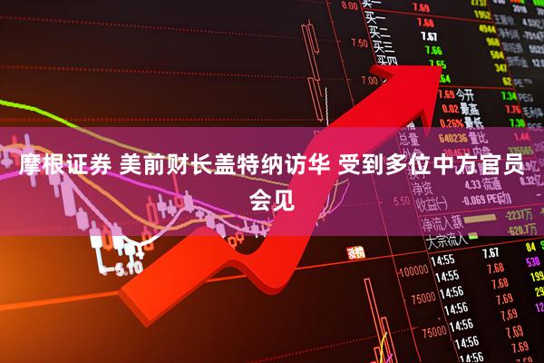 摩根证券 美前财长盖特纳访华 受到多位中方官员会见