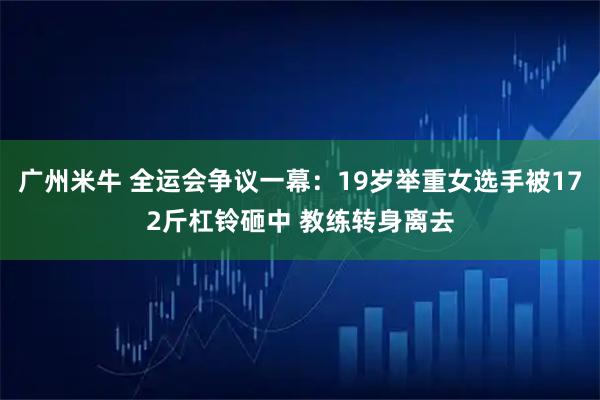 广州米牛 全运会争议一幕：19岁举重女选手被172斤杠铃砸中 教练转身离去