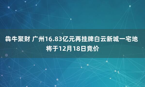 犇牛聚财 广州16.83亿元再挂牌白云新城一宅地 将于12月18日竞价