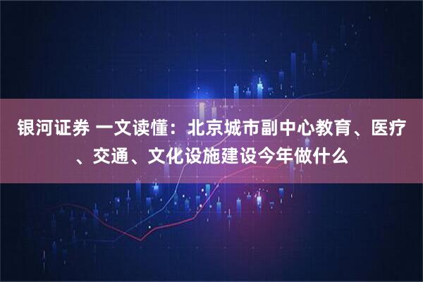 银河证券 一文读懂:北京城市副中心教育、医疗、交通、文化设施建设今年做什么