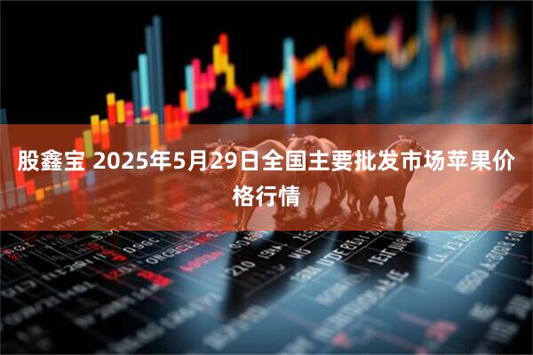 股鑫宝 2025年5月29日全国主要批发市场苹果价格行情