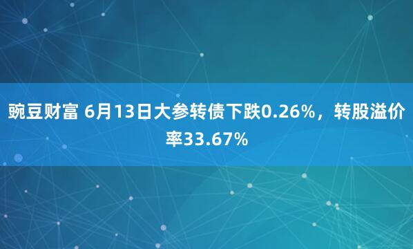 豌豆财富 6月13日大参转债下跌0.26%,转股溢价率33.67%