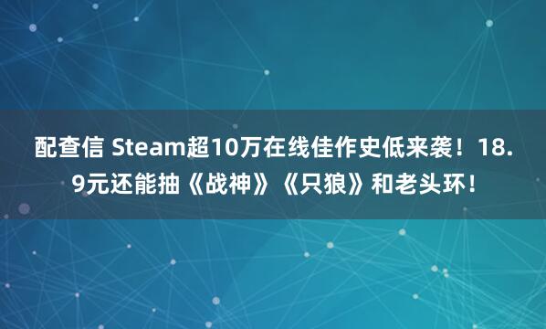 配查信 Steam超10万在线佳作史低来袭！18.9元还能抽《战神》《只狼》和老头环！