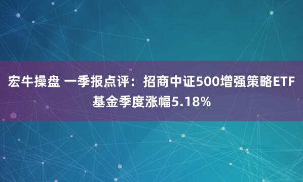 宏牛操盘 一季报点评：招商中证500增强策略ETF基金季度涨幅5.18%