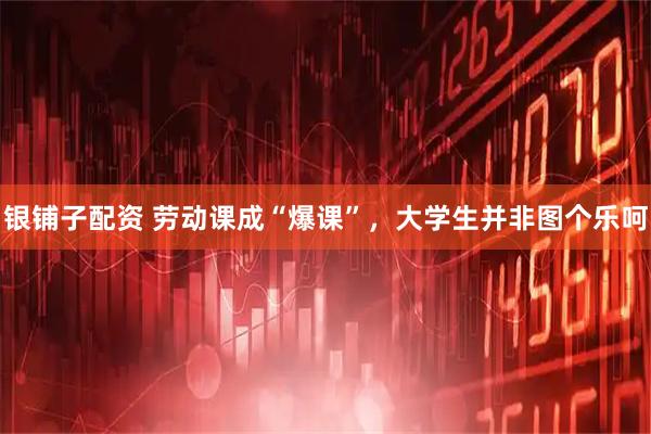 银铺子配资 劳动课成“爆课”，大学生并非图个乐呵