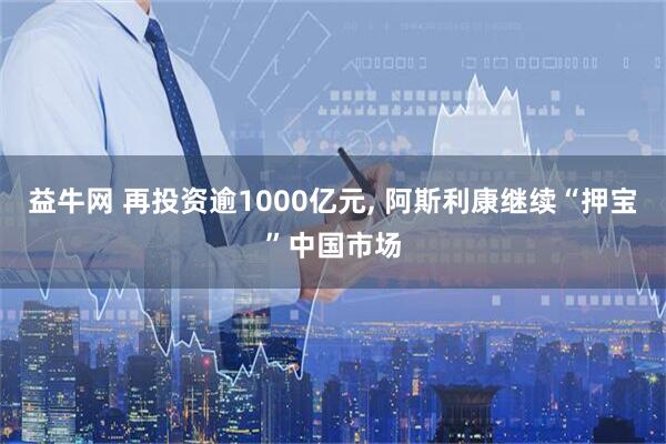 益牛网 再投资逾1000亿元, 阿斯利康继续“押宝”中国市场