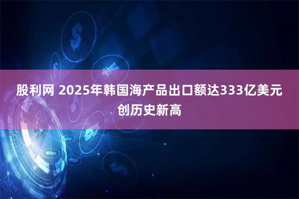 股利网 2025年韩国海产品出口额达333亿美元创历史新高