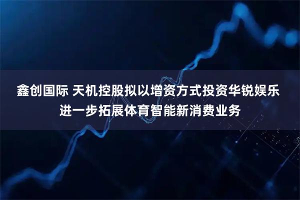 鑫创国际 天机控股拟以增资方式投资华锐娱乐 进一步拓展体育智能新消费业务