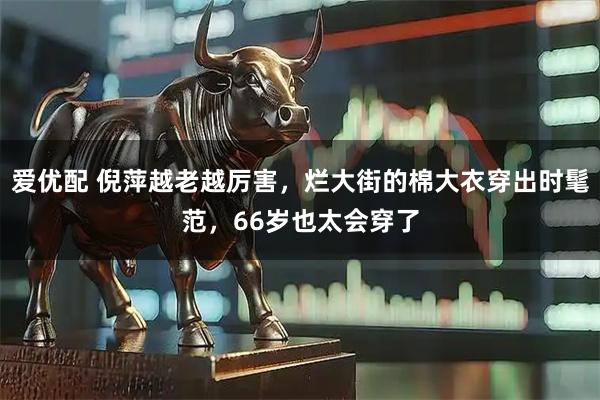 爱优配 倪萍越老越厉害，烂大街的棉大衣穿出时髦范，66岁也太会穿了