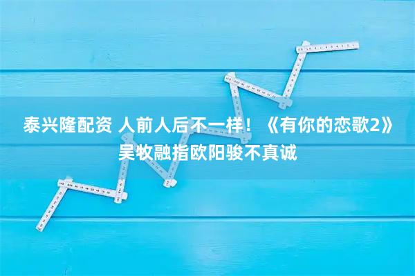 泰兴隆配资 人前人后不一样！《有你的恋歌2》吴牧融指欧阳骏不真诚