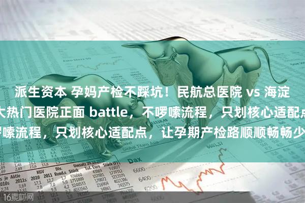 派生资本 孕妈产检不踩坑！民航总医院 vs 海淀妇幼产检对比攻略：两大热门医院正面 battle，不啰嗦流程，只划核心适配点，让孕期产检路顺顺畅畅少折腾～