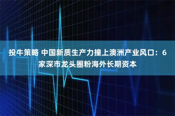 投牛策略 中国新质生产力撞上澳洲产业风口:6家深市龙头圈粉海外长期资本
