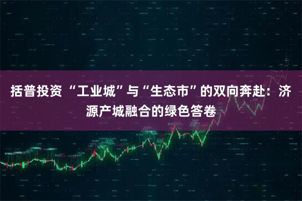 括普投资 “工业城”与“生态市”的双向奔赴：济源产城融合的绿色答卷