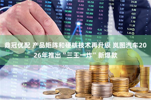 鼎冠优配 产品矩阵和硬核技术再升级 岚图汽车2026年推出“三王一炸”新爆款