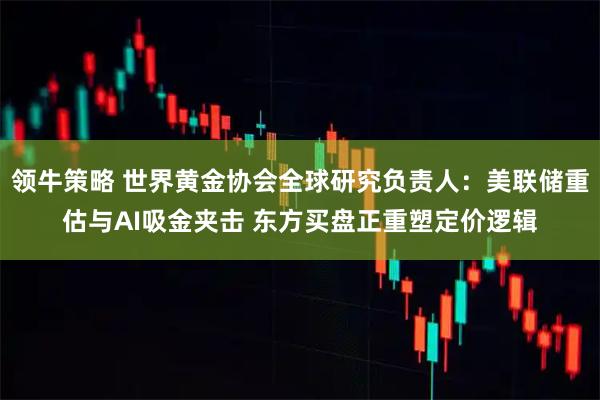 领牛策略 世界黄金协会全球研究负责人：美联储重估与AI吸金夹击 东方买盘正重塑定价逻辑
